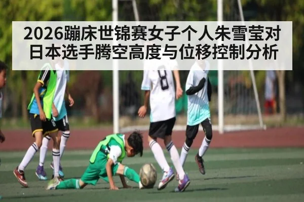 2026蹦床世锦赛女子个人朱雪莹对日本选手腾空高度与位移控制分析