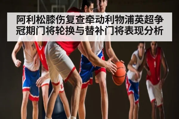 阿利松膝伤复查牵动利物浦英超争冠期门将轮换与替补门将表现分析 | kaiyun